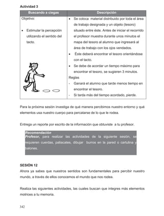 Actividad 3
Buscando a ciegas Descripción
Objetivo:
• Estimular la percepción
utilizando el sentido del
tacto.
• Se coloca material distribuido por toda el área
de trabajo designada y un objeto (tesoro)
situado entre éste. Antes de iniciar el recorrido
el profesor muestra durante unos minutos el
mapa del tesoro al alumno que ingresará al
área de trabajo con los ojos vendados.
• Éste deberá encontrar el tesoro orientándose
con el tacto.
• Se debe de acordar un tiempo máximo para
encontrar el tesoro, se sugieren 3 minutos.
Reglas
- Ganará el alumno que tarde menos tiempo en
encontrar el tesoro.
- Si tarda más del tiempo acordado, pierde.
Para la próxima sesión investiga de qué manera percibimos nuestro entorno y qué
elementos usa nuestro cuerpo para percatarse de lo que le rodea.
Entrega un reporte por escrito de la información que obtuviste a tu profesor.
Recomendación
Profesor, para realizar las actividades de la siguiente sesión, se
requieren cuerdas, paliacates, dibujar burros en la pared o cartulina y
balones.
SESIÓN 12
Ahora ya sabes que nuestros sentidos son fundamentales para percibir nuestro
mundo, a través de ellos conocemos el mundo que nos rodea.
Realiza las siguientes actividades, las cuales buscan que integres más elementos
motrices a tu memoria.
342
 