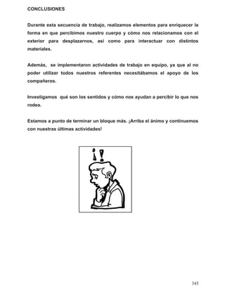 CONCLUSIONES
Durante esta secuencia de trabajo, realizamos elementos para enriquecer la
forma en que percibimos nuestro cuerpo y cómo nos relacionamos con el
exterior para desplazarnos, así como para interactuar con distintos
materiales.
Además, se implementaron actividades de trabajo en equipo, ya que al no
poder utilizar todos nuestros referentes necesitábamos el apoyo de los
compañeros.
Investigamos qué son los sentidos y cómo nos ayudan a percibir lo que nos
rodea.
Estamos a punto de terminar un bloque más. ¡Arriba el ánimo y continuemos
con nuestras últimas actividades!
345
 