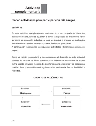 Actividad
complementaria
Planeo actividades para participar con mis amigos
SESIÓN 13
En esta actividad complementaria realizarán tú y tus compañeros diferentes
actividades físicas, que les ayudarán a elevar la capacidad de movimiento físico
así como su percepción individual, al igual les ayudará a emplear las cualidades
de cada uno de ustedes: resistencia, fuerza, flexibilidad y velocidad.
A continuación realizaremos las siguientes actividades (denominadas circuito de
juegos).
Como ya habrán recordado tú y tus compañeros el desarrollo de esta actividad
consiste en recorrer de forma continua y sin interrupción un circuito de acción
motriz basado en juegos motores. Se diseñarán cuatro estaciones y se trabaja una
cualidad física por estación en el siguiente orden: resistencia, fuerza, flexibilidad y
velocidad.
CIRCUITO DE ACCIÓN MOTRIZ
Estación 1 Estación 2
Resistencia Fuerza
Estación 4 Estación 3
Velocidad Flexibilidad
346
 