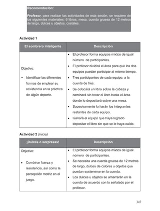 Actividad 1
Actividad 2 (inicia)
El sombrero inteligente Descripción
Objetivo:
• El profesor forma equipos mixtos de igual
número de participantes.
• El profesor dividirá el área para que los dos
equipos puedan participar al mismo tiempo.
• Tres participantes de cada equipo, a la
cuenta de tres.
• Se colocará un libro sobre la cabeza y
caminará sin tocar el libro hasta el área
donde lo depositará sobre una mesa.
• Sucesivamente lo harán los integrantes
restantes de cada equipo.
• Ganará el equipo que haya logrado
depositar el libro sin que se le haya caído.
¡Dulces o sorpresas! Descripción
Objetivo:
• Combinar fuerza y
resistencia, así como la
percepción motriz en el
juego.
• El profesor forma equipos mixtos de igual
número de participantes.
• Se necesita una cuerda gruesa de 12 metros
de largo, dulces de colores u objetos que
puedan sostenerse en la cuerda.
• Los dulces u objetos se amarrarán en la
cuerda de acuerdo con lo señalado por el
profesor.
Recomendación:
Profesor, para realizar las actividades de esta sesión, se requiere de
los siguientes materiales: 6 libros, mesa, cuerda gruesa de 12 metros
de largo, dulces u objetos, costales.
• Identificar las diferentes
formas de emplear su
resistencia en la práctica
de algún deporte.
347
 