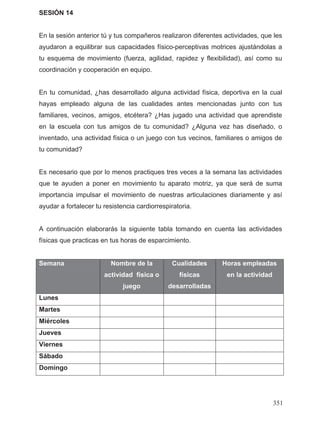 SESIÓN 14
En la sesión anterior tú y tus compañeros realizaron diferentes actividades, que les
ayudaron a equilibrar sus capacidades físico-perceptivas motrices ajustándolas a
tu esquema de movimiento (fuerza, agilidad, rapidez y flexibilidad), así como su
coordinación y cooperación en equipo.
En tu comunidad, ¿has desarrollado alguna actividad física, deportiva en la cual
hayas empleado alguna de las cualidades antes mencionadas junto con tus
familiares, vecinos, amigos, etcétera? ¿Has jugado una actividad que aprendiste
en la escuela con tus amigos de tu comunidad? ¿Alguna vez has diseñado, o
inventado, una actividad física o un juego con tus vecinos, familiares o amigos de
tu comunidad?
Es necesario que por lo menos practiques tres veces a la semana las actividades
que te ayuden a poner en movimiento tu aparato motriz, ya que será de suma
importancia impulsar el movimiento de nuestras articulaciones diariamente y así
ayudar a fortalecer tu resistencia cardiorrespiratoria.
A continuación elaborarás la siguiente tabla tomando en cuenta las actividades
físicas que practicas en tus horas de esparcimiento.
Semana Nombre de la
actividad física o
juego
Cualidades
físicas
desarrolladas
Horas empleadas
en la actividad
Lunes
Martes
Miércoles
Jueves
Viernes
Sábado
Domingo
351
 