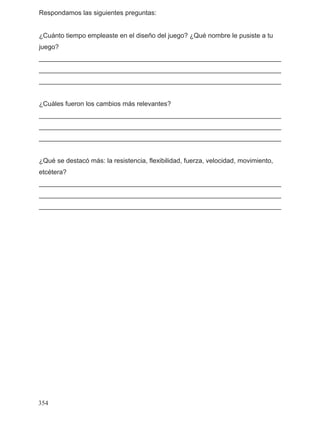 Respondamos las siguientes preguntas:
¿Cuánto tiempo empleaste en el diseño del juego? ¿Qué nombre le pusiste a tu
juego?
__________________________________________________________________
__________________________________________________________________
__________________________________________________________________
¿Cuáles fueron los cambios más relevantes?
__________________________________________________________________
__________________________________________________________________
__________________________________________________________________
¿Qué se destacó más: la resistencia, flexibilidad, fuerza, velocidad, movimiento,
etcétera?
__________________________________________________________________
__________________________________________________________________
__________________________________________________________________
354
 