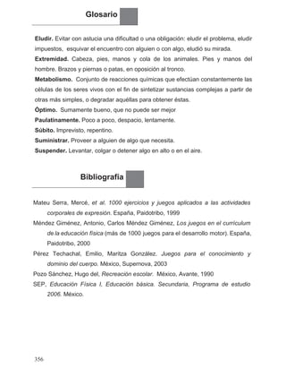 Glosario
Eludir. Evitar con astucia una dificultad o una obligación: eludir el problema, eludir
impuestos, esquivar el encuentro con alguien o con algo, eludió su mirada.
Extremidad. Cabeza, pies, manos y cola de los animales. Pies y manos del
hombre. Brazos y piernas o patas, en oposición al tronco.
Metabolismo. Conjunto de reacciones químicas que efectúan constantemente las
células de los seres vivos con el fin de sintetizar sustancias complejas a partir de
otras más simples, o degradar aquéllas para obtener éstas.
Óptimo. .Sumamente bueno, que no puede ser mejor
Paulatinamente. Poco a poco, despacio, lentamente.
Súbito. Imprevisto, repentino.
Suministrar. Proveer a alguien de algo que necesita.
Suspender. Levantar, colgar o detener algo en alto o en el aire.
Bibliografía
Mateu Serra, Mercé, et al. 1000 ejercicios y juegos aplicados a las actividades
corporales de expresión. España, Paidotribo, 1999
Méndez Giménez, Antonio, Carlos Méndez Giménez, Los juegos en el currículum
Paidotribo, 2000
Pérez Techachal, Emilio, Maritza González. Juegos para el conocimiento y
dominio del cuerpo. México, Supernova, 2003
Pozo Sánchez, Hugo del, Recreación escolar. México, Avante, 1990
SEP, Educación Física I, Educación básica. Secundaria, Programa de estudio
356
.
.
.
2006. México.
de la educación física (más de 1000 juegos para el desarrollo motor). España,
 