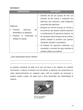 Actividad 3
_________________________________________________________________
_________________________________________________________________
Calentamiento Descripción
• Practicar ejercicios de
flexibilidad y la relajación.
• Propiciar la creatividad al
trabajar en equipo.
Acervo Iconográfico
de la DGME/SEP
Objetivos:
• Estando de pie por grupos de tres, se
tomarán de las manos y realizarán los
ejercicios que conozcan, cada integrante
propondrá dos ejercicios.
• Después se reunirá el grupo en círculo y
los alumnos que deseen podrán proponer
un estiramiento (10 ejercicios máximo), no
es necesario estar tomados de las manos,
podrán adoptar la posición que quieran
(sentados, parados o acostados).
• Al finalizar los ejercicios anteriores, se
recostarán y cerrarán los ojos mientras el
profesor platica una historia.
¿Qué capacidades físicas notaste?
La práctica constante de ellas es lo que nos lleva a ser mejores en nuestros
movimiento y mejorar la relación con los demás, el ejercicio nos proporciona un
mejor desenvolvimiento en cualquier lugar, sólo es cuestión de reconocer y
aceptar nuestro cuerpo, de saber qué y cómo desarrollar sus capacidades al
máximo.
39
 