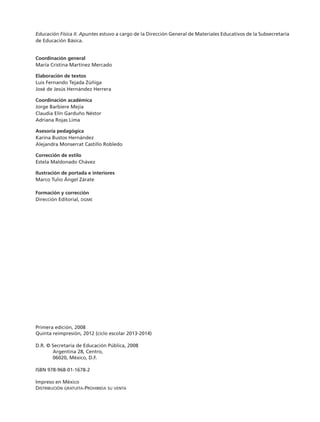 Educación Física II. Apuntes estuvo a cargo de la Dirección General de Materiales Educativos de la Subsecretaría
de Educación Básica.
Coordinación general
María Cristina Martínez Mercado
Elaboración de textos
Luis Fernando Tejada Zúñiga
José de Jesús Hernández Herrera
Coordinación académica
Jorge Barbiere Mejía
Claudia Elín Garduño Néstor
Adriana Rojas Lima
Asesoría pedagógica
Karina Bustos Hernández
Alejandra Monserrat Castillo Robledo
Corrección de estilo
Estela Maldonado Chávez
Ilustración de portada e interiores
Marco Tulio Ángel Zárate
Formación y corrección
Dirección Editorial, dgme
Primera edición, 2008
Quinta reimpresión, 2012 (ciclo escolar 2013-2014)
D.R. © Secretaría de Educación Pública, 2008
Argentina 28, Centro,
06020, México, D.F.
ISBN 978-968-01-1678-2
Impreso en México
Distribución gratuita-Prohibida su venta
TS-APUN-EDU-FIS-2-LEGAL-13-14.indd 2 06/09/12 15:47
 