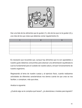 1 2 3
Haz una lista de los alimentos que te gustan (1), otra de los que no te gustan (2) y
una más de los que crees que deberías comer regularmente (3).
Es necesario que recuerdes que, aunque hay alimentos que no son agradables a
nuestro gusto debemos consumirlos para alcanzar una alimentación equilibrada la
cual es fundamental para el cuidado de nuestra salud y el buen funcionamiento de
nuestro organismo.
Regresando al tema de nuestro cuerpo y al ejercicio físico, cuando realizamos
actividades de diferentes características nos damos cuenta de que unas se nos
facilitan, o complican, más que otras.
Analiza lo siguiente:
¿Cuándo algo se te complica qué haces?, ¿lo abandonas o insistes para lograrlo?
41
 