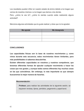 Me agrada Me desagrada
Recomendación:
Profesor, para realizar las actividades de la siguiente sesión, se
requieren revistas, tijeras, periódico, pegamento y papel bond.
Los resultados pueden influir en nuestro estado de ánimo debido a la imagen que
vemos de nosotros mismos o a la imagen que damos a los demás.
Pero, ¿cómo te ves tú?, ¿cómo te sientes cuando estás realizando alguna
actividad?
Menciona algunas actividades que te guste realizar y otras que no te agraden.
CONCLUSIONES
Las capacidades físicas son la base de nuestros movimientos y, como
vimos durante esta secuencia, estos movimientos tienen limitantes, pero
más posibilidades si sabemos descubrirlas.
Existen diferentes capacidades en nosotros y nuestros compañeros, que
tenemos diferentes formas de ejecutar cualquier movimiento o hacer las
cosas que nos gustan, y aunque todos somos diferentes hay muchas cosas
en las que coincidimos. Sin embargo, lo más importante es que siempre
buscaremos la mejor manera de hacerlas.
42
 