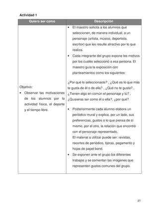 Actividad 1
Quiero ser como Descripción
Objetivo:
• Observar las motivaciones
de los alumnos por la
actividad física, el deporte
y el tiempo libre.
• El maestro solicita a los alumnos que
seleccionen, de manera individual, a un
personaje (artista, músico, deportista,
escritor) que les resulte atractivo por lo que
realiza.
• Cada integrante del grupo expone los motivos
por los cuales seleccionó a esa persona. El
maestro guía la exposición con
planteamientos como los siguientes:
¿Por qué lo seleccionaste? , ¿Qué es lo que más
te gusta de él o de ella? , ¿Qué no te gusta? ,
¿Tienen algo en común el personaje y tú? ,
¿Quisieras ser como él o ella?, ¿por qué?
• Posteriormente cada alumno elabora un
periódico mural y explica, por un lado, sus
preferencias, gustos o lo que piensa de sí
mismo, por el otro, la relación que encontró
con el personaje representado.
El material a utilizar puede ser: revistas,
recortes de periódico, tijeras, pegamento y
hojas de papel bond.
• Se exponen ante el grupo los diferentes
trabajos y se comentan las imágenes que
representen gustos comunes del grupo.
45
 