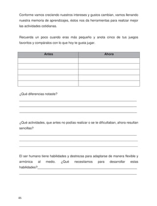 Conforme vamos creciendo nuestros intereses y gustos cambian, vamos llenando
nuestra memoria de aprendizajes, éstos nos da herramientas para realizar mejor
las actividades cotidianas.
Recuerda un poco cuando eras más pequeño y anota cinco de tus juegos
favoritos y compáralos con lo que hoy te gusta jugar.
Antes Ahora
¿Qué diferencias notaste?
_________________________________________________________________
_________________________________________________________________
¿Qué actividades, que antes no podías realizar o se te dificultaban, ahora resultan
sencillas?
_________________________________________________________________
_________________________________________________________________________
_________________________________________________________________________
El ser humano tiene habilidades y destrezas para adaptarse de manera flexible y
armónica al medio. ¿Qué necesitamos para desarrollar estas
habilidades?_______________________________________________________
_________________________________________________________________
_________________________________________________________________
46
 