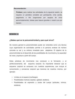 SESIÓN 12
Recomendación:
Profesor, para realizar las actividades de la siguiente sesión, se
requiere un periódico completo por participante, cinta canela,
pegamento e hilo (organizarse por equipos de cinco
aproximadamente), bolsas para basura grandes o costal (una por
equipo).
•
¿Sabes qué es la psicomotricidad y para qué sirve?
De manera general la psicomotricidad puede ser entendida como una técnica
cuya organización de actividades permite a la persona analizar de manera
concreta su ser y su entrono inmediato para adaptarse. El objetivo de la
psicomotricidad es el desarrollo de las posibilidades de movimiento y la capacidad
de crear y expresar a partir del cuerpo.
Estas prácticas de movimiento nos conducen a la formación, y al
perfeccionamiento, del esquema corporal. Es importante destacar que el
esquema corporal se enriquece con nuestras experiencias, que incluye el
conocimiento y conciencia corporal que tenemos de nosotros mismos, por
ejemplo:
• Límites en el espacio (morfología).
• Posibilidades motrices (rapidez, agilidad, etcétera).
• Posibilidades de expresión a través del cuerpo (actitudes, mímica,
etcétera).
47
 