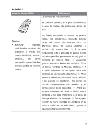 Actividad 1
Jugando con periódico Descripción
Objetivo:
• Estimular distintas
posibilidades motrices, de
expresión a través del
cuerpo (actitudes, mímica,
etcétera), así como
percepción y control de las
distintas partes de nuestro
cuerpo.
La actividad se realiza sin tenis.
Se coloca el periódico en el piso cubriendo toda
el área de trabajo (de preferencia dentro del
aula)
(1) Todos empezarán a caminar, se prohíbe
hablar, nos saludaremos utilizando distintas
partes del cuerpo. (2) Haremos ruido con
diferentes partes del cuerpo utilizando el
periódico de manera libre. (3) A la señal
romperemos todo el periódico en partes, lo más
pequeñas posibles, posteriormente se jugará un
momento de manera libre. (4) Jugaremos
guerras aventando bolitas de periódico: Todos
vs. Todos, Hombres vs. Mujeres, etcétera. (5) A
la señal trataremos de ver quién reúne más
periódico, se vale quitarle a los demás. (6) Ahora
reunimos todo el periódico en el centro del salón
y por parejas se acostarán, los demás los
cubrirán completamente con periódico y así
permanecerán cinco segundos. (7) Ahora por
equipos trataremos de hacer un disfraz con el
periódico y los otros materiales, a la señal se
destruye el disfraz de su equipo. (8) Por equipos,
reunirán la mayor cantidad de periódico en su
bolsa o costal (no se vale robar), ganará el
equipo que logre acumular más.
49
 