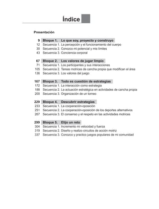 Presentación
	 9	 Bloque 1.	 Lo que soy, proyecto y construyo
	 12	 Secuencia 1.	La percepción y el funcionamiento del cuerpo
	 30	 Secuencia 2.	Conozco mi potencial y mis límites
	 43	 Secuencia 3.	Conciencia corporal
	 67	 Bloque 2.	 Los valores de jugar limpio
	 71	 Secuencia 1.	Los participantes y sus interacciones
	105	 Secuencia 2.	Tareas motrices de cancha propia que modifican el área
	136	 Secuencia 3.	Los valores del juego
	
	167	 Bloque 3.	 Todo es cuestión de estrategias
	172	 Secuencia 1.	La interacción como estrategia
	188	 Secuencia 2.	La actuación estratégica en actividades de cancha propia
	200	 Secuencia 3.	Organización de un torneo
	
	229	 Bloque 4.	 Descubrir estrategias
	233	 Secuencia 1.	La cooperación-oposición
	251	 Secuencia 2.	La cooperación-oposición de los deportes alternativos
	267	 Secuencia 3.	El consenso y el respeto en las actividades motrices
	
	299	 Bloque 5.	 Elijo un reto
	304	 Secuencia 1.	Incremento mi velocidad y fuerza
	319	 Secuencia 2.	Diseño y realizo circuitos de acción motriz
	337	 Secuencia 3.	Conozco y practico juegos populares de mi comunidad
Índice
INDICE EDUFIS-2.indd 1 25/3/08 14:20:47
 