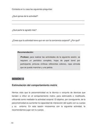 Contesta en tu casa las siguientes preguntas:
¿Qué opinas de la actividad?
_________________________________________________________________
_________________________________________________________________
¿Qué parte te agradó más?
_________________________________________________________________
¿Crees que la actividad tiene que ver con la conciencia corporal? ¿Por qué?
_________________________________________________________________
SESIÓN 13
Estimulación del comportamiento motriz
Hemos visto que la psicomotricidad es la técnica o conjunto de técnicas que
tienden a influir en el comportamiento motriz, para estimularlo o modificarlo,
utilizando como mediador la actividad corporal. El objetivo, por consiguiente, de la
psicomotricidad es aumentar la capacidad de interacción del sujeto con su cuerpo
y su entorno. En esta sesión iniciaremos con la siguiente actividad, te
recomendamos jugar con tu cuerpo.
Recomendación:
Profesor, para realizar las actividades de la siguiente sesión, se
requiere un periódico completo, hojas de papel bond por
participante, pinturas vinílicas (diferentes colores), ropa cómoda
que se pueda manchar y una pelota.
50
 