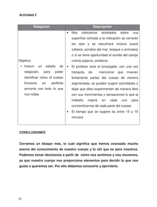 Actividad 2
CONCLUSIONES
Cerramos un bloque más, lo cual significa que hemos avanzado mucho
acerca del conocimiento de nuestro cuerpo y lo útil que es para nosotros.
Podemos tomar decisiones a partir de cómo nos sentimos y nos movemos,
ya que nuestro cuerpo nos proporciona elementos para decidir lo que nos
gusta o queremos ser. Por ello debemos conocerlo y ejercitarlo.
Relajación Descripción
• Nos colocamos acostados sobre una
superficie cómoda a la indicación se cerrarán
los ojos y se escuchará música suave
(clásica, sonidos del mar, bosque o animales)
o si se tiene oportunidad el sonido del campo
(viento pájaros, etcétera).
• El profesor será el encargado, con una voz
tranquila, de mencionar que muevan
lentamente partes del cuerpo de manera
segmentada, se pueden sugerir actividades o
dejar que ellos experimenten de manera libre
con sus movimientos y sensaciones lo que la
melodía inspire en cada uno para
concientizarnos de cada parte del cuerpo.
• El tiempo que se sugiere es entre 10 y 15
minutos.
Objetivo:
• Inducir un estado de
relajación, para poder
identificar cómo el cuerpo
funciona en perfecta
armonía con todo lo que
nos rodea
54
 