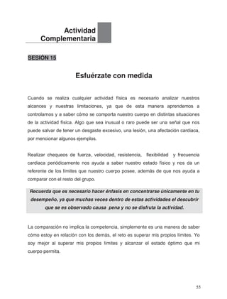 SESIÓN 15
Esfuérzate con medida
La comparación no implica la competencia, simplemente es una manera de saber
cómo estoy en relación con los demás, el reto es superar mis propios límites. Yo
soy mejor al superar mis propios límites y alcanzar el estado óptimo que mi
cuerpo permita.
Actividad
Complementaria
Recuerda que es necesario hacer énfasis en concentrarse únicamente en tu
desempeño, ya que muchas veces dentro de estas actividades el descubrir
que se es observado causa pena y no se disfruta la actividad.
Cuando se realiza cualquier actividad física es necesario analizar nuestros
alcances y nuestras limitaciones, ya que de esta manera aprendemos a
controlarnos y a saber cómo se comporta nuestro cuerpo en distintas situaciones
de la actividad física. Algo que sea inusual o raro puede ser una señal que nos
puede salvar de tener un desgaste excesivo, una lesión, una afectación cardiaca,
por mencionar algunos ejemplos.
Realizar chequeos de fuerza, velocidad, resistencia, flexibilidad y frecuencia
cardiaca periódicamente nos ayuda a saber nuestro estado físico y nos da un
referente de los límites que nuestro cuerpo posee, además de que nos ayuda a
comparar con el resto del grupo.
55
 