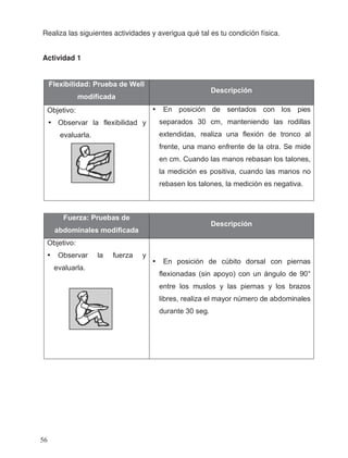 Realiza las siguientes actividades y averigua qué tal es tu condición física.
Actividad 1
Flexibilidad: Prueba de Well
modificada
Descripción
Objetivo:
• Observar la flexibilidad y
evaluarla.
• En posición de sentados con los pies
separados 30 cm, manteniendo las rodillas
extendidas, realiza una flexión de tronco al
frente, una mano enfrente de la otra. Se mide
en cm. Cuando las manos rebasan los talones,
la medición es positiva, cuando las manos no
rebasen los talones, la medición es negativa.
Fuerza: Pruebas de
abdominales modificada
Descripción
Objetivo:
• Observar la fuerza y
evaluarla.
• En posición de cúbito dorsal con piernas
flexionadas (sin apoyo) con un ángulo de 90°
entre los muslos y las piernas y los brazos
libres, realiza el mayor número de abdominales
durante 30 seg.
56
 