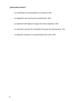 ¿Qué puedo evaluar?
- La creatividad en la escenografía y el vestuario: 20%.
- La adaptación del cuento para la presentación: 20%.
- La repartición del trabajo en equipo de manera equitativa: 20%.
- La evaluación que den los compañeros de grupo de cada persona: 10%.
- La expresión corporal en la escenificación del cuento: 30%.
62
 