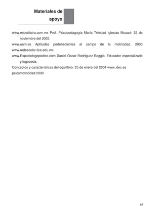 www.mipediatra.com.mx Prof. Psicopedagogía María Trinidad Iglesias Musach 23 de
noviembre del 2003.
www.uam.es Aptitudes pertenecientes al campo de la motricidad. 2000
www.redescolar.ilce.edu.mx
www.Espaciologopedico.com Daniel Óscar Rodríguez Boggia. Educador especializado
y logopeda.
Conceptos y características del equilibrio. 25 de enero del 2004 www.xtec.es
psicomotricidad 2000
Materiales de
apoyo
63
 