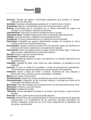 Anorexia: Pérdida del apetito. Enfermedad psiquiátrica que produce el rechazo
sistemático de alimentos.
Ansiedad: Inquietud o desasosiego causados por un hecho futuro o incierto.
Autoestima: Aprecio o consideración que tiene una persona por sí misma.
Bulimia: Enfermedad que se caracteriza por un deseo irrefrenable de ingerir una
cantidad no controlada y excesiva de alimentos.
Calentamiento: Hacer que aumente la temperatura de un cuerpo.
Capacidad física: Cualidad o aptitud para hacer o desarrollar algo físicamente.
Collage: Conjunto de textos, imágenes, de procedencia diversa.
Constancia: Firmeza y perseverancia en la realización de una actividad.
Elasticidad: Propiedad que poseen determinados cuerpos de recuperar su forma
cuando la fuerza que los deformaba cesa.
Escenografía: Estudio y práctica de toda forma de expresión capaz de inscribirse en
el universo del teatro, espectáculo y la organización espacial.
Estimulación: Hacer que alguien sienta un deseo intenso de realizar algo, o hacer que
algo se active, especialmente una actividad orgánica.
Estricto: Exacto y riguroso: Sentido estricto.
Flexibilidad: Cualidad de flexible.
Fuerza: Capacidad de soportar un peso o de oponerse a un impulso. Aplicación de la
capacidad física.
Habilidad: Cualidad de hábil. Cosa hecha con esta habilidad: La acrobacia es una
habilidad.
Herencia: Lo que se recibe de los padres a través de generaciones precedentes.
Transmisión de caracteres genéticos de una generación a las siguientes.
Inhibición: Acción y efecto de inhibir o inhibirse. Fenómeno de cese, bloqueo o
disminución de un proceso químico, psicológico o fisiológico.
Motriz: Que mueve: Fuerza motriz.
Periódicamente: Espacio de tiempo caracterizado por ciertos acontecimientos.
Psicomotricidad: Integración de las funciones motoras y mentales por efecto de la
maduración del sistema nervioso.
Morfología: Parte de la biología que estudia la forma y la estructura de los seres vivos.
Motivación: Persona o cosa que motiva.
Movilidad: Cualidad de movible.
Obesidad: Exceso patológico de grasa en el cuerpo, que provoca un gran aumento
de peso.
Potencial: Fuerza, potencia de la que se puede disponer.
Pubertad: Periodo de la vida caracterizado por el inicio de la actividad de las glándulas
reproductoras y la manifestación de los caracteres sexuales secundarios (el
hombre: vellosidad, cambio de voz; en la mujer, desarrollo de la vellosidad y de
los senos, menstruación).
Glosario
64
 