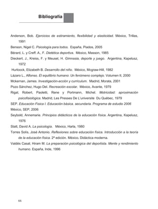 Bibliografía
Anderson, Bob. Ejercicios de estiramiento, flexibilidad y elasticidad. México, Trillas,
1991
Benson, Nigel C. Psicología para todos. España, Piados, 2005
Bérard, L. y Creff. A., F. Dietética deportiva. México, Masson, 1985
Dieckert, J., Kreiss, F. y Meusel, H. Gimnasia, deporte y juego. Argentina, Kapelusz,
1972
Hurloock, Elizabeth B. Desarrollo del niño. México, Mcgraw-Hill, 1982
Lázaro L., Alfonso. El equilibrio humano: Un fenómeno complejo. Volumen II, 2000
Mckernan, James. Investigación-acción y currículum. Madrid, Morata, 2001
Pozo Sánchez, Hugo Del. Recreación escolar. México, Avante, 1979
Rigal, Robert, Paoletti, Rene y Portmann, Michel. Motricidad: aproximación
psicofisiológica. Madrid, Les Presses De L’universite Du Québec, 1979
SEP. Educación Fisica I. Educación básica. secundaria. Programa de estudio 2006
México, SEP, 2006
Seybold, Annemarie. Principios didácticos de la educación física. Argentina, Kapelusz,
1976
Statt, David A. La psicología. México, Harla, 1980
Valdés Casal, Hiram M. La preparación psicológica del deportista. Mente y rendimiento
humano. España, Inde, 1996
Torres Solís, José Antonio. Reflexiones sobre educación física. Introducción a la teoría
de la educación física. 2ª edición. Didáctica moderna,México .
66
 