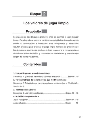 Los valores de jugar limpio
El propósito de este bloque es promover entre los alumnos el valor de jugar
limpio. Para lograrlo se propone participar en actividades de cancha propia
donde la comunicación e interacción entre compañeros y adversarios
resultan propicias para practicar el juego limpio. También se pretende que
los alumnos se apropien de posturas críticas respecto a la competencia en
situaciones reales de acción, y contrasten los sentimientos y vivencias que
surgen del triunfo y la derrota.
1. Los participantes y sus interacciones
Secuencia 1. ¿Quiénes participan y cómo se relacionan?............Sesión 1 – 5
2. Tareas motrices de cancha propia que modifican el área
Secuencia 2. Actividades de cancha propia con implementos: el Shuttleball…
Sesión 6 – 9
3. Formación en valores
Secuencia 3. Los valores del juego...........................................Sesión 10 – 13
4. Actividad complementaria
Jugar y cooperar........................................................................Sesión 14 – 15
Autoevaluación..........................................................................Sesión 16
Bloque 2
Propósito
Contenidos
69
 