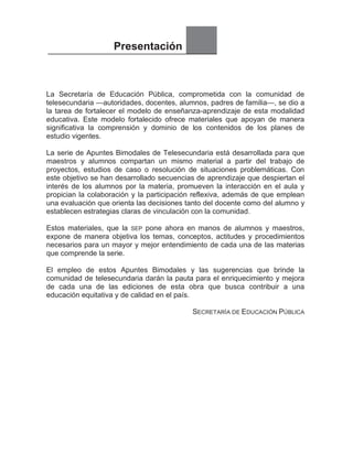 Presentación
La Secretaría de Educación Pública, comprometida con la comunidad de
telesecundaria —autoridades, docentes, alumnos, padres de familia—, se dio a
la tarea de fortalecer el modelo de enseñanza-aprendizaje de esta modalidad
educativa. Este modelo fortalecido ofrece materiales que apoyan de manera
significativa la comprensión y dominio de los contenidos de los planes de
estudio vigentes.
La serie de Apuntes Bimodales de Telesecundaria está desarrollada para que
maestros y alumnos compartan un mismo material a partir del trabajo de
proyectos, estudios de caso o resolución de situaciones problemáticas. Con
este objetivo se han desarrollado secuencias de aprendizaje que despiertan el
interés de los alumnos por la materia, promueven la interacción en el aula y
propician la colaboración y la participación reflexiva, además de que emplean
una evaluación que orienta las decisiones tanto del docente como del alumno y
establecen estrategias claras de vinculación con la comunidad.
Estos materiales, que la SEP pone ahora en manos de alumnos y maestros,
expone de manera objetiva los temas, conceptos, actitudes y procedimientos
necesarios para un mayor y mejor entendimiento de cada una de las materias
que comprende la serie.
El empleo de estos Apuntes Bimodales y las sugerencias que brinde la
comunidad de telesecundaria darán la pauta para el enriquecimiento y mejora
de cada una de las ediciones de esta obra que busca contribuir a una
educación equitativa y de calidad en el país.
SECRETARÍA DE EDUCACIÓN PÚBLICA
 