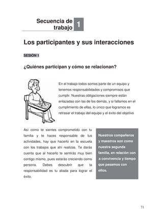 Los participantes y sus interacciones
¿Quiénes participan y cómo se relacionan?
SESIÓN 1
.
Así como te sientes comprometido con tu
familia y te haces responsable de
actividades, hay que hacerlo en la escuela
con los trabajos que ahí realizas. Te darás
cuenta que al hacerlo te sentirás muy bien
contigo mismo, pues estarás creciendo como
persona. Debes descubrir que la
responsabilidad es tu aliada para lograr el
éxito.
Secuencia de
trabajo 1
Nuestros compañeros
y maestros son como
nuestra segunda
f
l a convivencia y tiempo
que pasamos con
ellos.
En el trabajo todos somos parte de un equipo y
tenemos responsabilidades y compromisos que
cumplir. Nuestras obligaciones siempre están
enlazadas con las de los demás, y si fallamos en el
cumplimiento de ellas, lo único que logramos es
retrasar el trabajo del equipo y el éxito del objetivo
tus
familia, en relación con
71
 