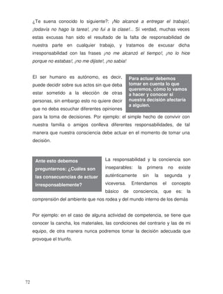 ¿Te suena conocido lo siguiente?: ¡No alcancé a entregar el trabajo!,
¡todavía no hago la tarea!, ¡no fui a la clase!... Sí verdad, muchas veces
estas excusas han sido el resultado de la falta de responsabilidad de
nuestra parte en cualquier trabajo, y tratamos de excusar dicha
irresponsabilidad con las frases ¡no me alcanzó el tiempo!, ¡no lo hice
porque no estabas!, ¡no me dijiste!, ¡no sabia!
El ser humano es autónomo, es decir,
puede decidir sobre sus actos sin que deba
estar sometido a la elección de otras
personas, sin embargo esto no quiere decir
que no deba escuchar diferentes opiniones
para la toma de decisiones. Por ejemplo: el simple hecho de convivir con
nuestra familia o amigos conlleva diferentes responsabilidades, de tal
manera que nuestra consciencia debe actuar en el momento de tomar una
decisión.
La responsabilidad y la conciencia son
inseparables: la primera no existe
auténticamente sin la segunda y
viceversa. Entendamos el concepto
básico de consciencia, que es: la
comprensión del ambiente que nos rodea y del mundo interno de los demás.
Por ejemplo: en el caso de alguna actividad de competencia, se tiene que
conocer la cancha, los materiales, las condiciones del contrario y las de mi
equipo, de otra manera nunca podremos tomar la decisión adecuada que
provoque el triunfo.
Ante esto debemos
preguntarnos: ¿Cuáles son
las consecuencias de actuar
irresponsablemente?
Para actuar debemos
tomar en cuenta lo que
queremos, cómo lo vamos
a hacer y conocer si
nuestra decisión afectaría
a alguien.
72
 