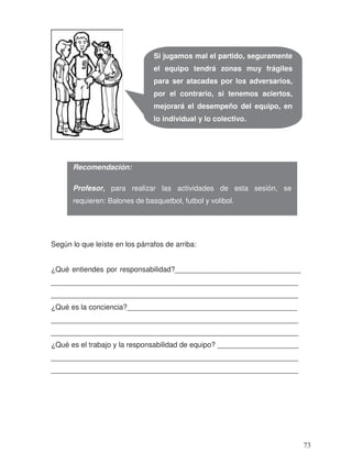 Según lo que leíste en los párrafos de arriba:
¿Qué entiendes por responsabilidad?_______________________________
_____________________________________________________________
_____________________________________________________________
¿Qué es la conciencia?__________________________________________
_____________________________________________________________
_____________________________________________________________
¿Qué es el trabajo y la responsabilidad de equipo? ____________________
_____________________________________________________________
_____________________________________________________________
Si jugamos mal el partido, seguramente
el equipo tendrá zonas muy frágiles
para ser atacadas por los adversarios,
por el contrario, si tenemos aciertos,
mejorará el desempeño del equipo, en
lo individual y lo colectivo.
Recomendación:
Profesor, para realizar las actividades de esta sesión, se
requieren: Balones de basquetbol, futbol y volibol.
73
 
