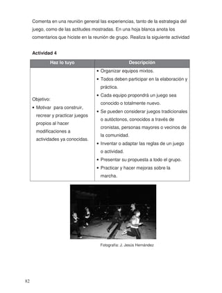 Comenta en una reunión general las experiencias, tanto de la estrategia del
juego, como de las actitudes mostradas. En una hoja blanca anota los
comentarios que hiciste en la reunión de grupo. Realiza la siguiente actividad
Actividad 4
Haz lo tuyo Descripción
Objetivo:
• Motivar para construir,
recrear y practicar juegos
propios al hacer
modificaciones a
actividades ya conocidas.
• Organizar equipos mixtos.
• Todos deben participar en la elaboración y
práctica.
• Cada equipo propondrá un juego sea
conocido o totalmente nuevo.
• Se pueden considerar juegos tradicionales
o autóctonos, conocidos a través de
cronistas, personas mayores o vecinos de
la comunidad.
• Inventar o adaptar las reglas de un juego
o actividad.
• Presentar su propuesta a todo el grupo.
• Practicar y hacer mejoras sobre la
marcha.
Fotografía: J. Jesús Hernández
82
 