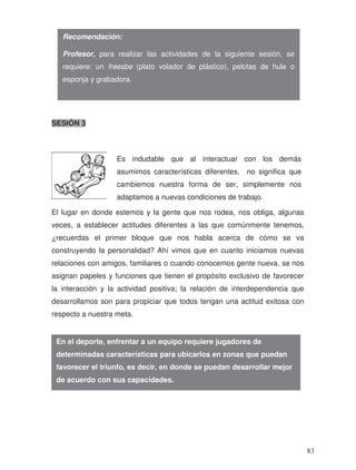 SESIÓN 3
El lugar en donde estemos y la gente que nos rodea, nos obliga, algunas
veces, a establecer actitudes diferentes a las que comúnmente tenemos,
¿recuerdas el primer bloque que nos habla acerca de cómo se va
construyendo la personalidad? Ahí vimos que en cuanto iniciamos nuevas
relaciones con amigos, familiares o cuando conocemos gente nueva, se nos
asignan papeles y funciones que tienen el propósito exclusivo de favorecer
la interacción y la actividad positiva; la relación de interdependencia que
desarrollamos son para propiciar que todos tengan una actitud exitosa con
respecto a nuestra meta.
Recomendación:
Profesor, para realizar las actividades de la siguiente sesión, se
requiere: un freesbe (plato volador de plástico), pelotas de hule o
esponja y grabadora.
En el deporte, enfrentar a un equipo requiere jugadores de
determinadas características para ubicarlos en zonas que puedan
favorecer el triunfo, es decir, en donde se puedan desarrollar mejor
de acuerdo con sus capacidades.
Es indudable que al interactuar con los demás
asumimos características diferentes, no significa que
cambiemos nuestra forma de ser, simplemente nos
adaptamos a nuevas condiciones de trabajo.
83
 