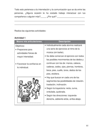 Todo esto pertenece a la interrelación y la comunicación que se da entre las
personas. ¿Alguna ocasión te ha costado trabajo interactuar con tus
compañeros o alguien más?_____ ¿Por qué? ________________________
_____________________________________________________________
_____________________________________________________________
Realiza las siguientes actividades:
Actividad 1
Muevo mis articulaciones Descripción
Objetivos:
• Prepararse para
actividades físicas de
mayor intensidad.
• Favorecer la confianza en
lo individual.
• Individualmente cada alumno realizará
una serie de ejercicios al ritmo de la
música (sin bailar).
• Se debe comenzar el ejercicio con todos
los posibles movimientos de los dedos y
continuar con los de: manos, cabeza,
caderas, codos, ojos, piernas, hombros,
boca, pies, cuello, torso, dedos de los
pies, etcétera.
• Hay que buscar en cada uno de los
segmentos las posibilidades de rotación,
traslación, inclinación.
• Según la trayectoria: recta, curva,
ondulada, quebrada.
• Según las direcciones: izquierda-
derecha, adelante-atrás, arriba-abajo.
85
 