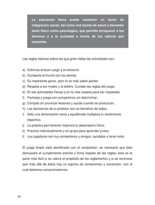 Las reglas básicas sobre las que giran todas las actividades son:
a) Estimula el buen juego y el esfuerzo.
b) Comparte el triunfo con los demás.
c) Es importante ganar, pero lo es más saber perder.
d) Respeta a tus rivales y al árbitro. Cumple las reglas del juego.
e) En las actividades físicas y en la vida respeta para ser respetado.
f) Participa y juega con compañeros sin discriminar.
g) Compite sin provocar lesiones y ayuda cuando se produzcan.
h) Las decisiones de tu profesor son en beneficio de todos.
i) Sólo una alimentación sana y equilibrada multiplica tu rendimiento
deportivo.
j) La práctica permanente mejorará tu desempeño físico.
k) Practica individualmente y en grupo para aprender juntos.
l) Los jugadores son tus compañeros y amigos, ayúdalos a tener éxito.
El juego limpio está identificado con el competidor, es necesario que éste
demuestre el cumplimiento estricto y firme respeto de las reglas, ésta es la
parte más fácil si se valora el propósito de los reglamentos y si se reconoce
que más allá de éstos hay un espíritu de compromiso y corrección, con el
cual debemos comprometernos.
La educación física puede constituir un factor de
integración social, así como una fuente de salud y bienestar
tanto físico como psicológico, que permite enriquecer a los
alumnos y a la sociedad a través de los valores que
transmite.
90
 