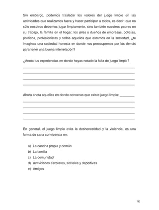 Sin embargo, podemos trasladar los valores del juego limpio en las
actividades que realizamos fuera y hacer participar a todos, es decir, que no
sólo nosotros debemos jugar limpiamente, sino también nuestros padres en
su trabajo, la familia en el hogar, los jefes o dueños de empresas, policías,
políticos, profesionistas y todos aquellos que estamos en la sociedad, ¿te
imaginas una sociedad honesta en donde nos preocupemos por los demás
para tener una buena interrelación?
¿Anota tus experiencias en donde hayas notado la falta de juego limpio?
_____________________________________________________________
_____________________________________________________________
_____________________________________________________________
_____________________________________________________________
Ahora anota aquellas en donde conozcas que existe juego limpio: ________
_____________________________________________________________
_____________________________________________________________
_____________________________________________________________
_____________________________________________________________
En general, el juego limpio evita la deshonestidad y la violencia, es una
forma de sana convivencia en:
a) La cancha propia y común
b) La familia
c) La comunidad
d) Actividades escolares, sociales y deportivas
e) Amigos
91
 