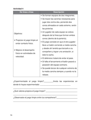 Actividad 4
De línea a línea Descripción
Objetivos:
• Propiciar el juego limpio al
evitar contacto físico.
• Mejorar el desempeño
físico en actividades de
velocidad.
• Se forman equipos de dos integrantes.
• Se trazan las canchas necesarias para
jugar dos contra dos, poniendo dos
conos alineados en cada extremo, serán
las porterías.
• Un jugador de cada equipo se coloca
después de la línea que forman ambos
conos (dentro de la portería).
• El juego consiste en que el otro jugador
lleve un balón corriendo a media cancha
y desde ahí tendrá que lanzarlo a su
compañero y lograr una anotación, si
éste lo cacha.
• El defensivo tratará de evitar el pase.
• Si falla el lanzamiento el balón pasará a
posesión del equipo contrario.
• Se puede lanzar de cualquier extremo de
la media cancha siempre y cuando no la
rebase.
¿Experimentaste el juego limpio?_________Anota las experiencias en
donde lo hayas experimentado: _____________________________
_____________________________________________________________
¿Qué valores propicia el juego limpio? ______________________________
_____________________________________________________________
¿Observaste el juego limpio entre tus compañeros?____________________
_____________________________________________________________
96
 