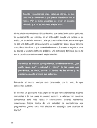 Al visualizar nos volvemos críticos debido a que detectamos varias posturas
de pensamiento, por ejemplo, si un entrenador manda una jugada a su
equipo, el entrenador contrario debe procurar varias cosas, entre ellas que
no sea una distracción para confundir a los jugadores y poder atacar por otra
zona, debe visualizar lo que pretende el contrario, los efectos negativos para
su equipo y fundamentalmente proponer una estrategia defensiva que a la
vez le permita convertirse en estrategia ofensiva.
Recuerda, el mundo siempre está cambiando, por lo tanto, lo que
conocemos también.
Si tenemos un panorama más amplio de lo que vemos tendremos mejores
respuestas a lo que pasa en nuestro entorno, la relación con nuestros
compañeros será más rápida y sobresaliente. Cuando realizamos
movimientos físicos dentro de una actividad de competencia nos
preguntamos ¿cómo será más efectiva mi estrategia para alcanzar el
triunfo?
Cuando visualizamos algo estamos viendo lo que
pasa en el momento y que puede afectarnos en el
futuro. Por lo tanto visualizar es crear en nuestra
mente lo que no se percibe a simple vista.
Ser crítico es analizar y preguntarnos, fundamentalmente, ¿por
qué?, ¿para qué?, ¿cuándo? y ¿cómo? de las cosas que
percibimos, es decir, buscar la verdad de las cosas y no
quedarnos con lo primero que sabemos.
98
 