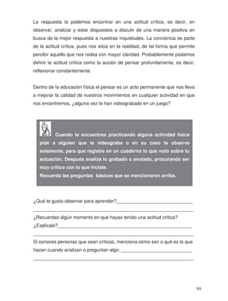 La respuesta la podemos encontrar en una actitud crítica, es decir, en
observar, analizar y estar dispuestos a discutir de una manera positiva en
busca de la mejor respuesta a nuestras inquietudes. La conciencia es parte
de la actitud crítica, pues nos sitúa en la realidad, de tal forma que permite
percibir aquello que nos rodea con mayor claridad. Probablemente podamos
definir la actitud crítica como la acción de pensar profundamente, es decir,
reflexionar constantemente.
Dentro de la educación física el pensar es un acto permanente que nos lleva
a mejorar la calidad de nuestros movimientos en cualquier actividad en que
nos encontremos, ¿alguna vez te han videograbado en un juego?
¿Qué te gusta observar para aprender?_____________________________
_____________________________________________________________
¿Recuerdas algún momento en que hayas tenido una actitud crítica?
¿Explícalo?___________________________________________________
_____________________________________________________________
Si conoces personas que sean críticas, menciona cómo son o qué es lo que
hacen cuando analizan o preguntan algo: ___________________________
_____________________________________________________________
Cuando te encuentres practicando alguna actividad física
pide a alguien que te videograbe o en su caso te observe
solamente, para que registre en un cuaderno lo que notó sobre tu
actuación. Después analiza lo grabado o anotado, procurando ser
muy crítico con lo que hiciste.
Recuerda las preguntas básicas que se mencionaron arriba.
99
 