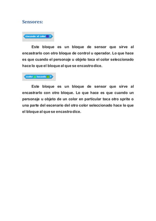 Sensores:
Este bloque es un bloque de sensor que sirve al
encastrarlo con otro bloque de control u operador. Lo que hace
es que cuando el personaje u objeto toca el color seleccionado
hace lo que el bloque al que se encastrodice.
Este bloque es un bloque de sensor que sirve al
encastrarlo con otro bloque. Lo que hace es que cuando un
personaje u objeto de un color en particular toca otro sprite o
una parte del escenario del otro color seleccionado hace lo que
el bloque al que se encastrodice.
 
