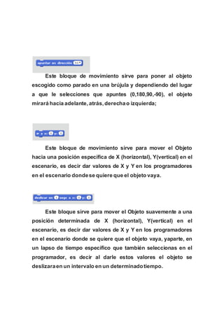 Este bloque de movimiento sirve para poner al objeto
escogido como parado en una brújula y dependiendo del lugar
a que le selecciones que apuntes (0,180,90,-90), el objeto
mirará hacia adelante, atrás,derechao izquierda;
Este bloque de movimiento sirve para mover el Objeto
hacia una posición específica de X (horizontal), Y(vertical) en el
escenario, es decir dar valores de X y Y en los programadores
en el escenario dondese quiere que el objeto vaya.
Este bloque sirve para mover el Objeto suavemente a una
posición determinada de X (horizontal), Y(vertical) en el
escenario, es decir dar valores de X y Y en los programadores
en el escenario donde se quiere que el objeto vaya, yaparte, en
un lapso de tiempo específico que también seleccionas en el
programador, es decir al darle estos valores el objeto se
deslizaraen un intervalo en un determinadotiempo.
 