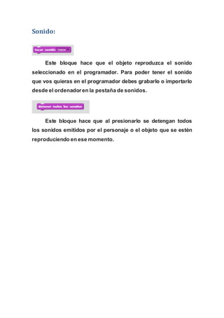 Sonido:
Este bloque hace que el objeto reproduzca el sonido
seleccionado en el programador. Para poder tener el sonido
que vos quieras en el programador debes grabarlo o importarlo
desde el ordenadoren la pestaña de sonidos.
Este bloque hace que al presionarlo se detengan todos
los sonidos emitidos por el personaje o el objeto que se estén
reproduciendo en ese momento.
 