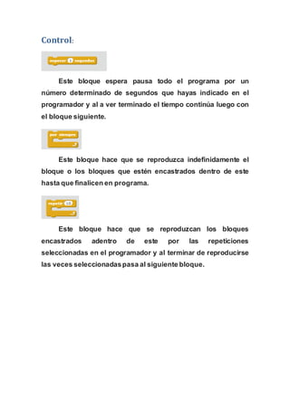 Control:
Este bloque espera pausa todo el programa por un
número determinado de segundos que hayas indicado en el
programador y al a ver terminado el tiempo continúa luego con
el bloque siguiente.
Este bloque hace que se reproduzca indefinidamente el
bloque o los bloques que estén encastrados dentro de este
hasta que finalicen en programa.
Este bloque hace que se reproduzcan los bloques
encastrados adentro de este por las repeticiones
seleccionadas en el programador y al terminar de reproducirse
las veces seleccionadaspasa al siguiente bloque.
 