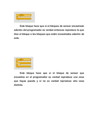 Este bloque hace que si el bloques de sensor encastrado
adentro del programador es verdad entonces reproduce lo que
dice el bloque o los bloques que estén encastrados adentro de
este.
Este bloque hace que si el bloque de sensor que
encastres en el programador es verdad reproduce una cosa
que hayas puesto y si no es verdad reproduce otra cosa
distinta.
 