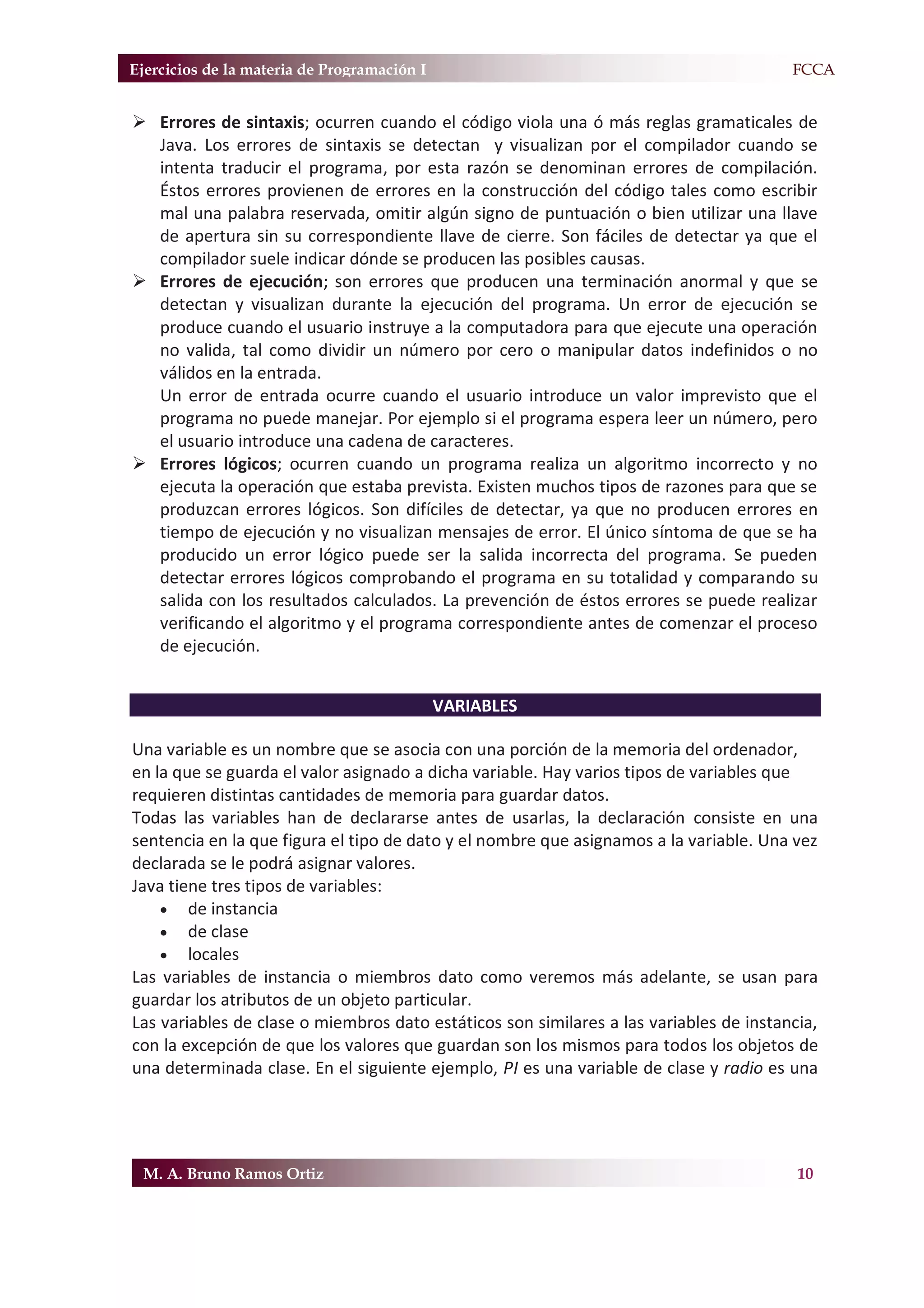 Ejercicios de la materia de Programación I                                            F.FCCA


¾ Errores de sintaxis; ocurren cuando el código viola una ó más reglas gramaticales de
  Java. Los errores de sintaxis se detectan y visualizan por el compilador cuando se
  intenta traducir el programa, por esta razón se denominan errores de compilación.
  Éstos errores provienen de errores en la construcción del código tales como escribir
  mal una palabra reservada, omitir algún signo de puntuación o bien utilizar una llave
  de apertura sin su correspondiente llave de cierre. Son fáciles de detectar ya que el
  compilador suele indicar dónde se producen las posibles causas.
¾ Errores de ejecución; son errores que producen una terminación anormal y que se
  detectan y visualizan durante la ejecución del programa. Un error de ejecución se
  produce cuando el usuario instruye a la computadora para que ejecute una operación
  no valida, tal como dividir un número por cero o manipular datos indefinidos o no
  válidos en la entrada.
  Un error de entrada ocurre cuando el usuario introduce un valor imprevisto que el
  programa no puede manejar. Por ejemplo si el programa espera leer un número, pero
  el usuario introduce una cadena de caracteres.
¾ Errores lógicos; ocurren cuando un programa realiza un algoritmo incorrecto y no
  ejecuta la operación que estaba prevista. Existen muchos tipos de razones para que se
  produzcan errores lógicos. Son difíciles de detectar, ya que no producen errores en
  tiempo de ejecución y no visualizan mensajes de error. El único síntoma de que se ha
  producido un error lógico puede ser la salida incorrecta del programa. Se pueden
  detectar errores lógicos comprobando el programa en su totalidad y comparando su
  salida con los resultados calculados. La prevención de éstos errores se puede realizar
  verificando el algoritmo y el programa correspondiente antes de comenzar el proceso
  de ejecución.


                                             VARIABLES

Una variable es un nombre que se asocia con una porción de la memoria del ordenador,
en la que se guarda el valor asignado a dicha variable. Hay varios tipos de variables que
requieren distintas cantidades de memoria para guardar datos.
Todas las variables han de declararse antes de usarlas, la declaración consiste en una
sentencia en la que figura el tipo de dato y el nombre que asignamos a la variable. Una vez
declarada se le podrá asignar valores.
Java tiene tres tipos de variables:
    x de instancia
    x de clase
    x locales
Las variables de instancia o miembros dato como veremos más adelante, se usan para
guardar los atributos de un objeto particular.
Las variables de clase o miembros dato estáticos son similares a las variables de instancia,
con la excepción de que los valores que guardan son los mismos para todos los objetos de
una determinada clase. En el siguiente ejemplo, PI es una variable de clase y radio es una




 M. A. Bruno Ramos Ortiz                                                                 10
 