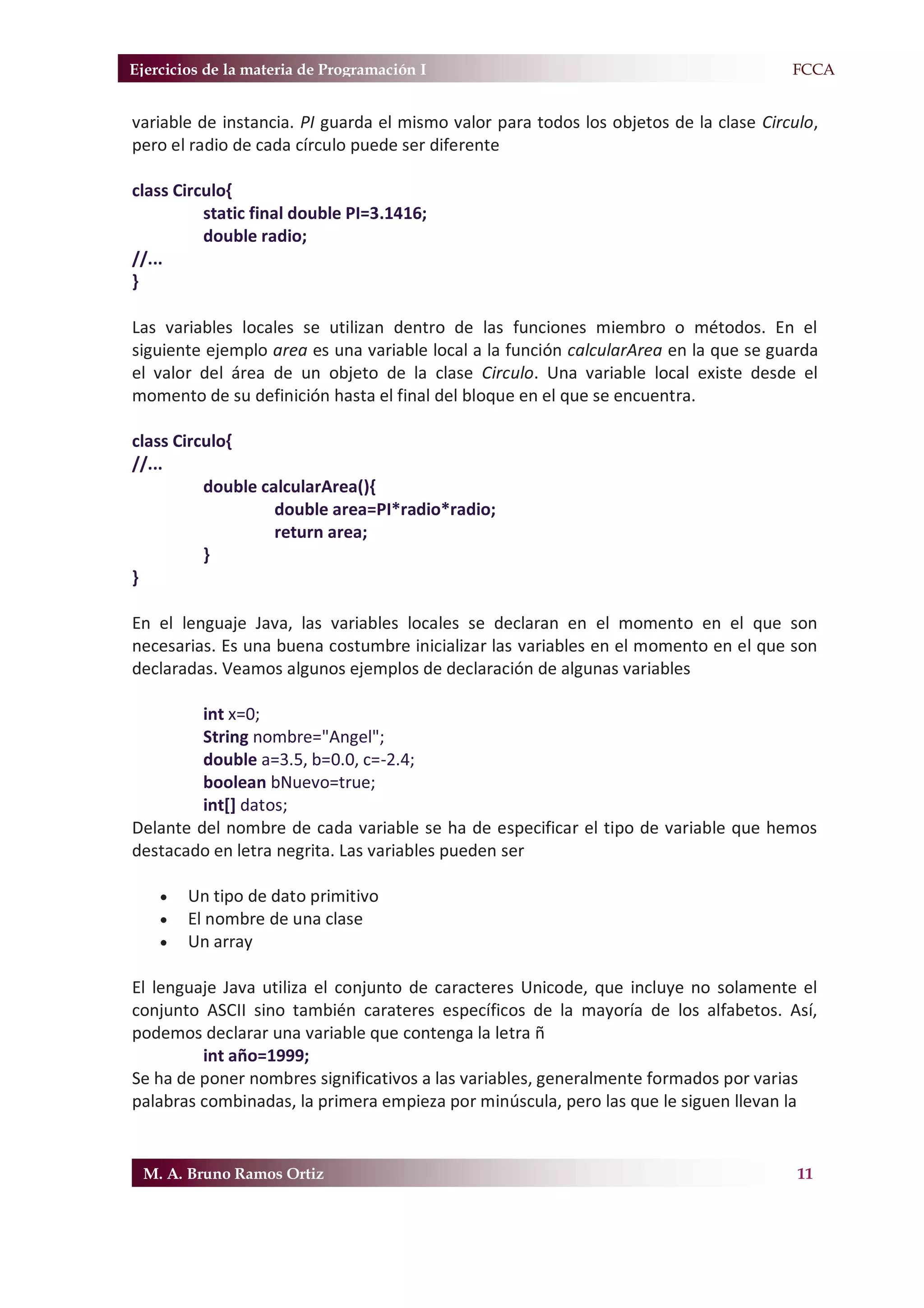 Ejercicios de la materia de Programación I                                           F.FCCA


variable de instancia. PI guarda el mismo valor para todos los objetos de la clase Circulo,
pero el radio de cada círculo puede ser diferente

class Circulo{
          static final double PI=3.1416;
          double radio;
//...
}

Las variables locales se utilizan dentro de las funciones miembro o métodos. En el
siguiente ejemplo area es una variable local a la función calcularArea en la que se guarda
el valor del área de un objeto de la clase Circulo. Una variable local existe desde el
momento de su definición hasta el final del bloque en el que se encuentra.

class Circulo{
//...
          double calcularArea(){
                   double area=PI*radio*radio;
                   return area;
          }
}

En el lenguaje Java, las variables locales se declaran en el momento en el que son
necesarias. Es una buena costumbre inicializar las variables en el momento en el que son
declaradas. Veamos algunos ejemplos de declaración de algunas variables

         int x=0;
         String nombre="Angel";
         double a=3.5, b=0.0, c=-2.4;
         boolean bNuevo=true;
         int[] datos;
Delante del nombre de cada variable se ha de especificar el tipo de variable que hemos
destacado en letra negrita. Las variables pueden ser

    x   Un tipo de dato primitivo
    x   El nombre de una clase
    x   Un array

El lenguaje Java utiliza el conjunto de caracteres Unicode, que incluye no solamente el
conjunto ASCII sino también carateres específicos de la mayoría de los alfabetos. Así,
podemos declarar una variable que contenga la letra ñ
         int año=1999;
Se ha de poner nombres significativos a las variables, generalmente formados por varias
palabras combinadas, la primera empieza por minúscula, pero las que le siguen llevan la


 M. A. Bruno Ramos Ortiz                                                                11
 