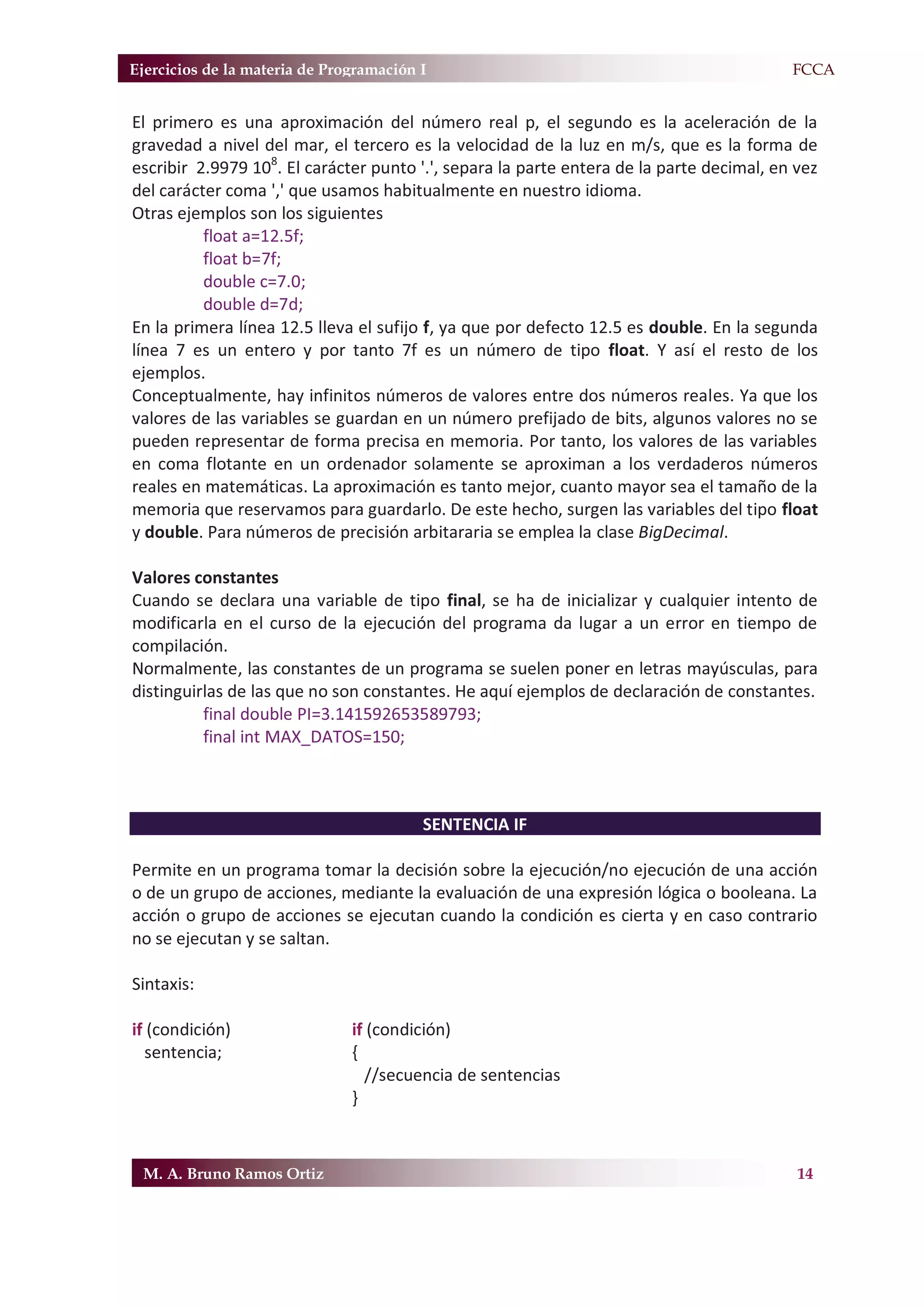 Ejercicios de la materia de Programación I                                              F.FCCA


El primero es una aproximación del número real p, el segundo es la aceleración de la
gravedad a nivel del mar, el tercero es la velocidad de la luz en m/s, que es la forma de
escribir 2.9979 108. El carácter punto '.', separa la parte entera de la parte decimal, en vez
del carácter coma ',' que usamos habitualmente en nuestro idioma.
Otras ejemplos son los siguientes
          float a=12.5f;
          float b=7f;
          double c=7.0;
          double d=7d;
En la primera línea 12.5 lleva el sufijo f, ya que por defecto 12.5 es double. En la segunda
línea 7 es un entero y por tanto 7f es un número de tipo float. Y así el resto de los
ejemplos.
Conceptualmente, hay infinitos números de valores entre dos números reales. Ya que los
valores de las variables se guardan en un número prefijado de bits, algunos valores no se
pueden representar de forma precisa en memoria. Por tanto, los valores de las variables
en coma flotante en un ordenador solamente se aproximan a los verdaderos números
reales en matemáticas. La aproximación es tanto mejor, cuanto mayor sea el tamaño de la
memoria que reservamos para guardarlo. De este hecho, surgen las variables del tipo float
y double. Para números de precisión arbitararia se emplea la clase BigDecimal.

Valores constantes
Cuando se declara una variable de tipo final, se ha de inicializar y cualquier intento de
modificarla en el curso de la ejecución del programa da lugar a un error en tiempo de
compilación.
Normalmente, las constantes de un programa se suelen poner en letras mayúsculas, para
distinguirlas de las que no son constantes. He aquí ejemplos de declaración de constantes.
          final double PI=3.141592653589793;
          final int MAX_DATOS=150;



                                         SENTENCIA IF

Permite en un programa tomar la decisión sobre la ejecución/no ejecución de una acción
o de un grupo de acciones, mediante la evaluación de una expresión lógica o booleana. La
acción o grupo de acciones se ejecutan cuando la condición es cierta y en caso contrario
no se ejecutan y se saltan.

Sintaxis:

if (condición)                 if (condición)
  sentencia;                   {
                                 //secuencia de sentencias
                               }



 M. A. Bruno Ramos Ortiz                                                                   14
 