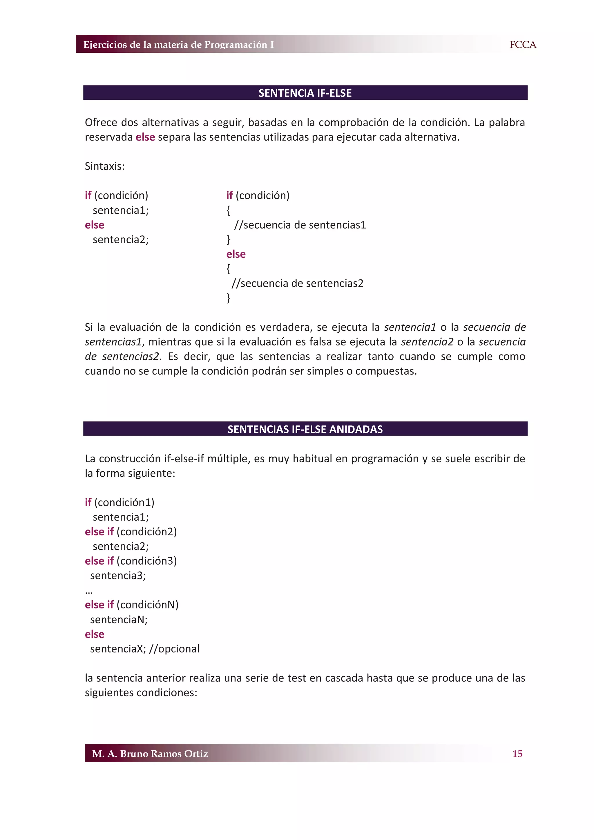 Ejercicios de la materia de Programación I                                            F.FCCA



                                      SENTENCIA IF-ELSE

Ofrece dos alternativas a seguir, basadas en la comprobación de la condición. La palabra
reservada else separa las sentencias utilizadas para ejecutar cada alternativa.

Sintaxis:

if (condición)                 if (condición)
  sentencia1;                  {
else                              //secuencia de sentencias1
  sentencia2;                  }
                               else
                               {
                                 //secuencia de sentencias2
                               }

Si la evaluación de la condición es verdadera, se ejecuta la sentencia1 o la secuencia de
sentencias1, mientras que si la evaluación es falsa se ejecuta la sentencia2 o la secuencia
de sentencias2. Es decir, que las sentencias a realizar tanto cuando se cumple como
cuando no se cumple la condición podrán ser simples o compuestas.



                               SENTENCIAS IF-ELSE ANIDADAS

La construcción if-else-if múltiple, es muy habitual en programación y se suele escribir de
la forma siguiente:

if (condición1)
   sentencia1;
else if (condición2)
   sentencia2;
else if (condición3)
  sentencia3;
…
else if (condiciónN)
  sentenciaN;
else
  sentenciaX; //opcional

la sentencia anterior realiza una serie de test en cascada hasta que se produce una de las
siguientes condiciones:




 M. A. Bruno Ramos Ortiz                                                                15
 