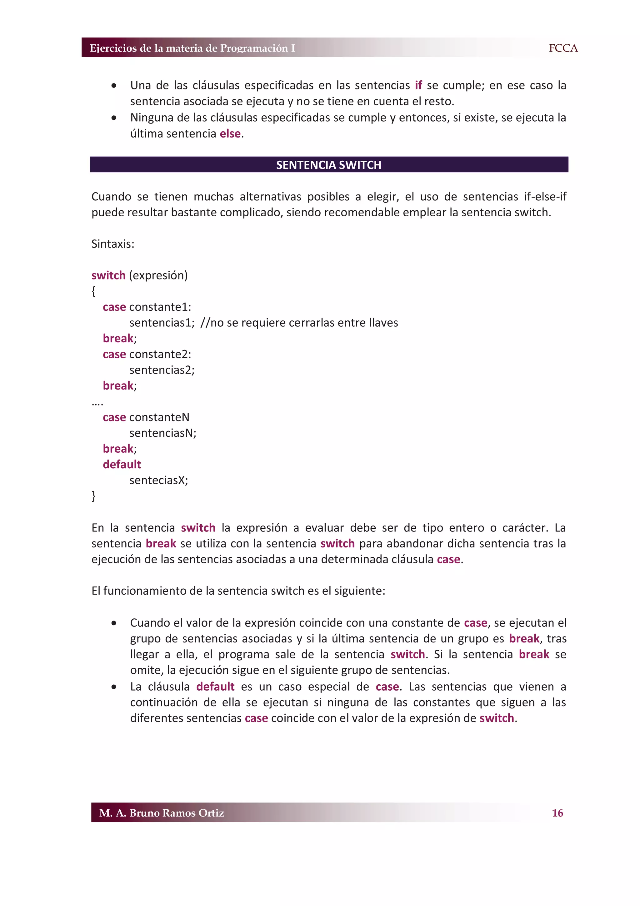 Ejercicios de la materia de Programación I                                             F.FCCA


    x   Una de las cláusulas especificadas en las sentencias if se cumple; en ese caso la
        sentencia asociada se ejecuta y no se tiene en cuenta el resto.
    x   Ninguna de las cláusulas especificadas se cumple y entonces, si existe, se ejecuta la
        última sentencia else.

                                      SENTENCIA SWITCH

Cuando se tienen muchas alternativas posibles a elegir, el uso de sentencias if-else-if
puede resultar bastante complicado, siendo recomendable emplear la sentencia switch.

Sintaxis:

switch (expresión)
{
  case constante1:
       sentencias1; //no se requiere cerrarlas entre llaves
  break;
  case constante2:
       sentencias2;
  break;
….
  case constanteN
       sentenciasN;
  break;
  default
       senteciasX;
}

En la sentencia switch la expresión a evaluar debe ser de tipo entero o carácter. La
sentencia break se utiliza con la sentencia switch para abandonar dicha sentencia tras la
ejecución de las sentencias asociadas a una determinada cláusula case.

El funcionamiento de la sentencia switch es el siguiente:

    x   Cuando el valor de la expresión coincide con una constante de case, se ejecutan el
        grupo de sentencias asociadas y si la última sentencia de un grupo es break, tras
        llegar a ella, el programa sale de la sentencia switch. Si la sentencia break se
        omite, la ejecución sigue en el siguiente grupo de sentencias.
    x   La cláusula default es un caso especial de case. Las sentencias que vienen a
        continuación de ella se ejecutan si ninguna de las constantes que siguen a las
        diferentes sentencias case coincide con el valor de la expresión de switch.




 M. A. Bruno Ramos Ortiz                                                                  16
 