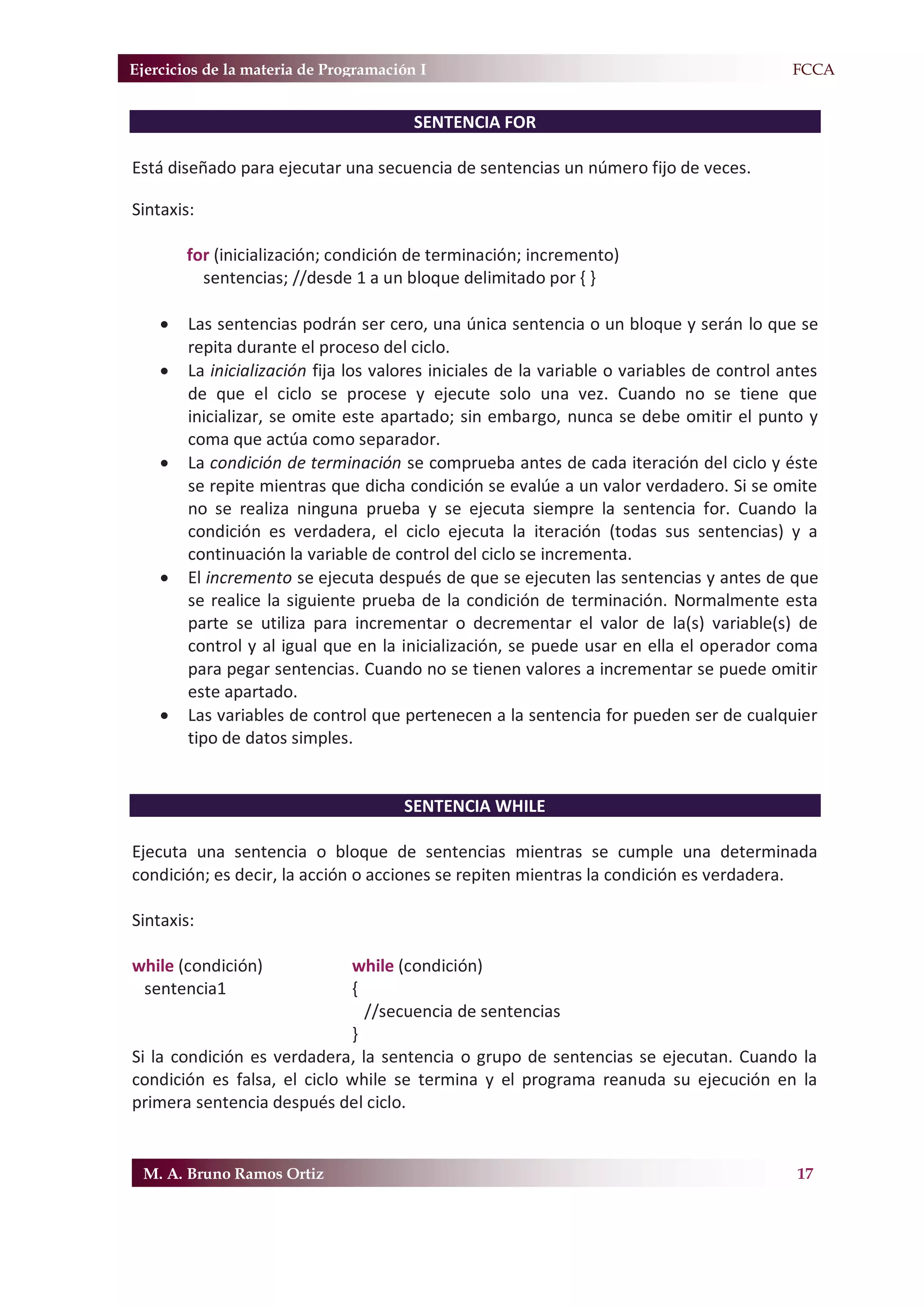 Ejercicios de la materia de Programación I                                                F.FCCA


                                        SENTENCIA FOR

Está diseñado para ejecutar una secuencia de sentencias un número fijo de veces.

Sintaxis:

        for (inicialización; condición de terminación; incremento)
          sentencias; //desde 1 a un bloque delimitado por { }

    x   Las sentencias podrán ser cero, una única sentencia o un bloque y serán lo que se
        repita durante el proceso del ciclo.
    x   La inicialización fija los valores iniciales de la variable o variables de control antes
        de que el ciclo se procese y ejecute solo una vez. Cuando no se tiene que
        inicializar, se omite este apartado; sin embargo, nunca se debe omitir el punto y
        coma que actúa como separador.
    x   La condición de terminación se comprueba antes de cada iteración del ciclo y éste
        se repite mientras que dicha condición se evalúe a un valor verdadero. Si se omite
        no se realiza ninguna prueba y se ejecuta siempre la sentencia for. Cuando la
        condición es verdadera, el ciclo ejecuta la iteración (todas sus sentencias) y a
        continuación la variable de control del ciclo se incrementa.
    x   El incremento se ejecuta después de que se ejecuten las sentencias y antes de que
        se realice la siguiente prueba de la condición de terminación. Normalmente esta
        parte se utiliza para incrementar o decrementar el valor de la(s) variable(s) de
        control y al igual que en la inicialización, se puede usar en ella el operador coma
        para pegar sentencias. Cuando no se tienen valores a incrementar se puede omitir
        este apartado.
    x   Las variables de control que pertenecen a la sentencia for pueden ser de cualquier
        tipo de datos simples.


                                      SENTENCIA WHILE

Ejecuta una sentencia o bloque de sentencias mientras se cumple una determinada
condición; es decir, la acción o acciones se repiten mientras la condición es verdadera.

Sintaxis:

while (condición)            while (condición)
 sentencia1                  {
                               //secuencia de sentencias
                             }
Si la condición es verdadera, la sentencia o grupo de sentencias se ejecutan. Cuando la
condición es falsa, el ciclo while se termina y el programa reanuda su ejecución en la
primera sentencia después del ciclo.


 M. A. Bruno Ramos Ortiz                                                                     17
 