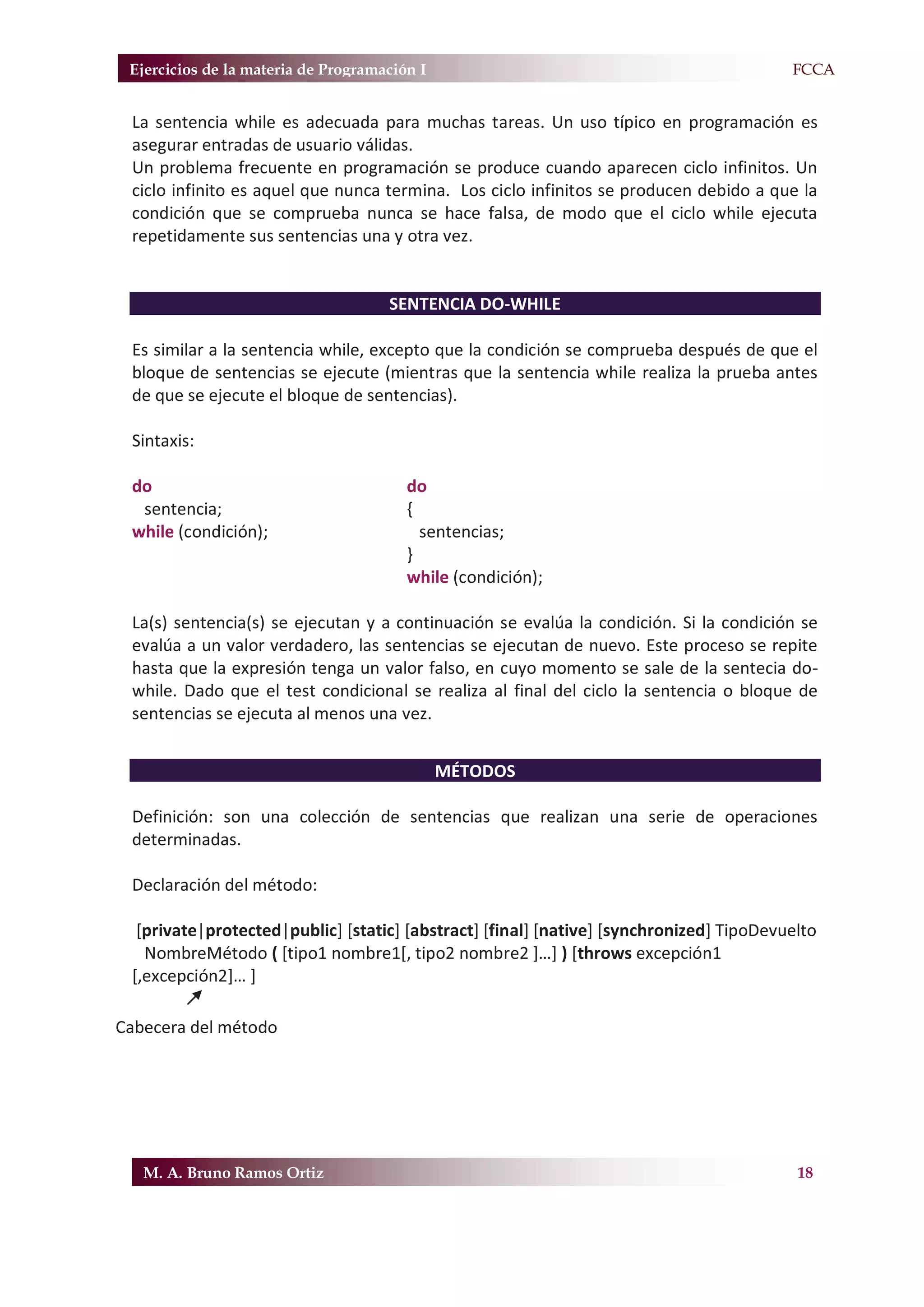 Ejercicios de la materia de Programación I                                             F.FCCA


 La sentencia while es adecuada para muchas tareas. Un uso típico en programación es
 asegurar entradas de usuario válidas.
 Un problema frecuente en programación se produce cuando aparecen ciclo infinitos. Un
 ciclo infinito es aquel que nunca termina. Los ciclo infinitos se producen debido a que la
 condición que se comprueba nunca se hace falsa, de modo que el ciclo while ejecuta
 repetidamente sus sentencias una y otra vez.


                                     SENTENCIA DO-WHILE

 Es similar a la sentencia while, excepto que la condición se comprueba después de que el
 bloque de sentencias se ejecute (mientras que la sentencia while realiza la prueba antes
 de que se ejecute el bloque de sentencias).

 Sintaxis:

 do                                     do
  sentencia;                            {
 while (condición);                       sentencias;
                                        }
                                        while (condición);

 La(s) sentencia(s) se ejecutan y a continuación se evalúa la condición. Si la condición se
 evalúa a un valor verdadero, las sentencias se ejecutan de nuevo. Este proceso se repite
 hasta que la expresión tenga un valor falso, en cuyo momento se sale de la sentecia do-
 while. Dado que el test condicional se realiza al final del ciclo la sentencia o bloque de
 sentencias se ejecuta al menos una vez.


                                              MÉTODOS

 Definición: son una colección de sentencias que realizan una serie de operaciones
 determinadas.

 Declaración del método:

  [private|protected|public] [static] [abstract] [final] [native] [synchronized] TipoDevuelto
   NombreMétodo ( [tipo1 nombre1[, tipo2 nombre2 ]…] ) [throws excepción1
 [,excepción2]… ]

Cabecera del método




   M. A. Bruno Ramos Ortiz                                                                18
 