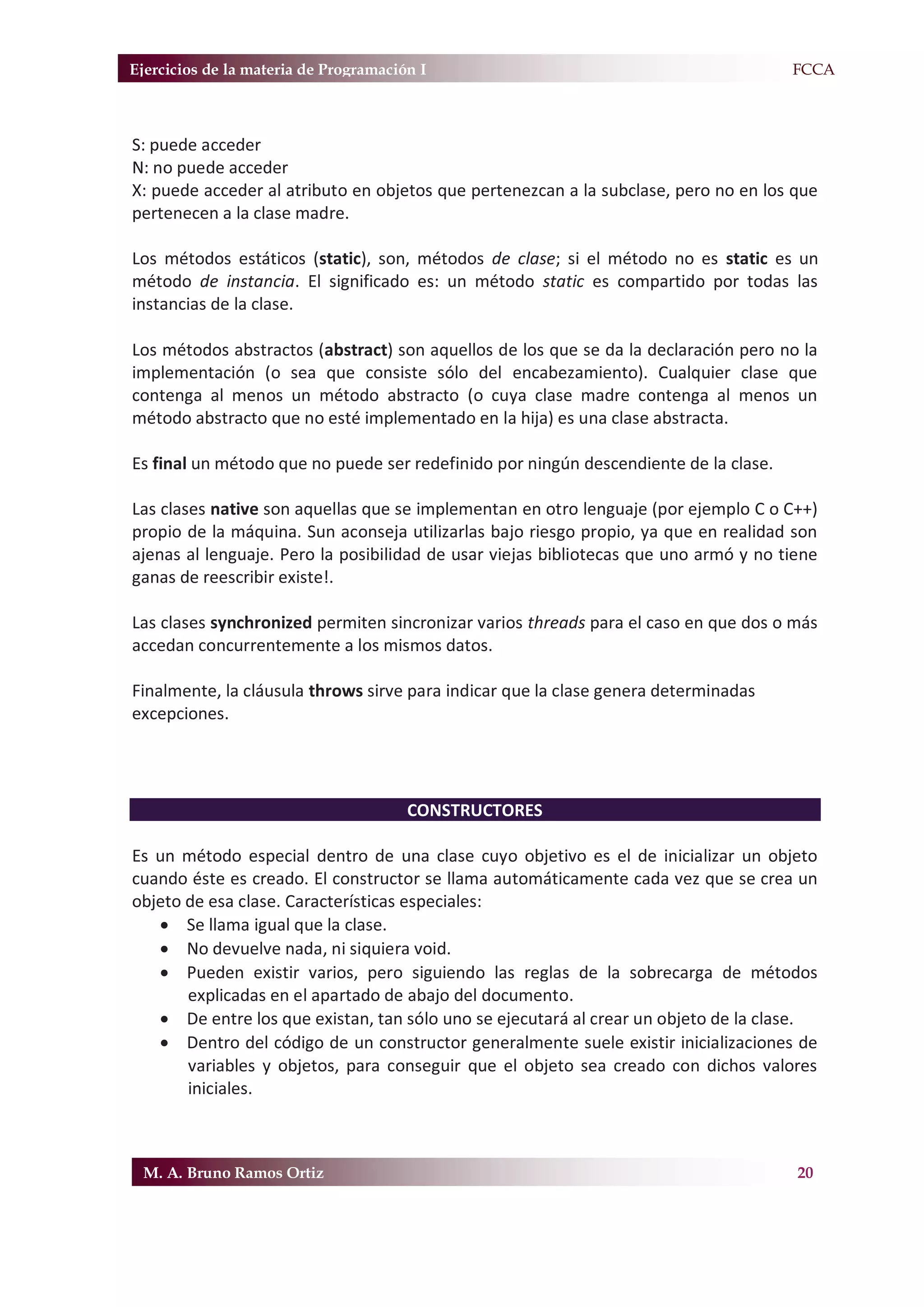 Ejercicios de la materia de Programación I                                            F.FCCA



S: puede acceder
N: no puede acceder
X: puede acceder al atributo en objetos que pertenezcan a la subclase, pero no en los que
pertenecen a la clase madre.

Los métodos estáticos (static), son, métodos de clase; si el método no es static es un
método de instancia. El significado es: un método static es compartido por todas las
instancias de la clase.

Los métodos abstractos (abstract) son aquellos de los que se da la declaración pero no la
implementación (o sea que consiste sólo del encabezamiento). Cualquier clase que
contenga al menos un método abstracto (o cuya clase madre contenga al menos un
método abstracto que no esté implementado en la hija) es una clase abstracta.

Es final un método que no puede ser redefinido por ningún descendiente de la clase.

Las clases native son aquellas que se implementan en otro lenguaje (por ejemplo C o C++)
propio de la máquina. Sun aconseja utilizarlas bajo riesgo propio, ya que en realidad son
ajenas al lenguaje. Pero la posibilidad de usar viejas bibliotecas que uno armó y no tiene
ganas de reescribir existe!.

Las clases synchronized permiten sincronizar varios threads para el caso en que dos o más
accedan concurrentemente a los mismos datos.

Finalmente, la cláusula throws sirve para indicar que la clase genera determinadas
excepciones.




                                       CONSTRUCTORES

Es un método especial dentro de una clase cuyo objetivo es el de inicializar un objeto
cuando éste es creado. El constructor se llama automáticamente cada vez que se crea un
objeto de esa clase. Características especiales:
   x Se llama igual que la clase.
   x No devuelve nada, ni siquiera void.
   x Pueden existir varios, pero siguiendo las reglas de la sobrecarga de métodos
       explicadas en el apartado de abajo del documento.
   x De entre los que existan, tan sólo uno se ejecutará al crear un objeto de la clase.
   x Dentro del código de un constructor generalmente suele existir inicializaciones de
       variables y objetos, para conseguir que el objeto sea creado con dichos valores
       iniciales.



 M. A. Bruno Ramos Ortiz                                                               20
 